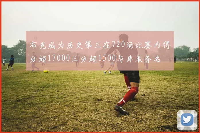 布克成为历史第三在720场比赛内得分超17000三分超1500与库表齐名