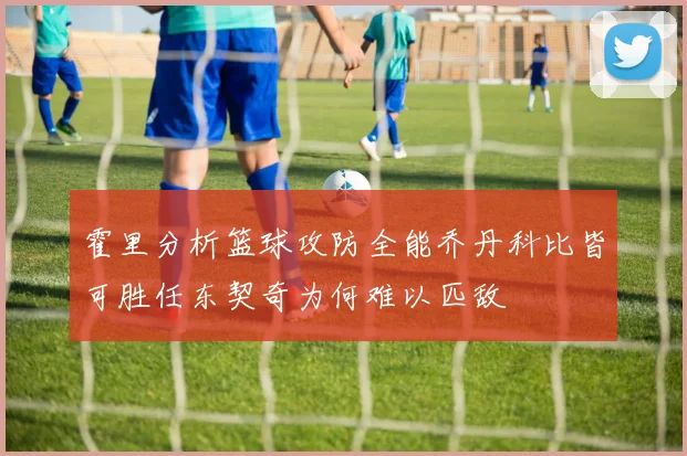 霍里分析篮球攻防全能乔丹科比皆可胜任东契奇为何难以匹敌