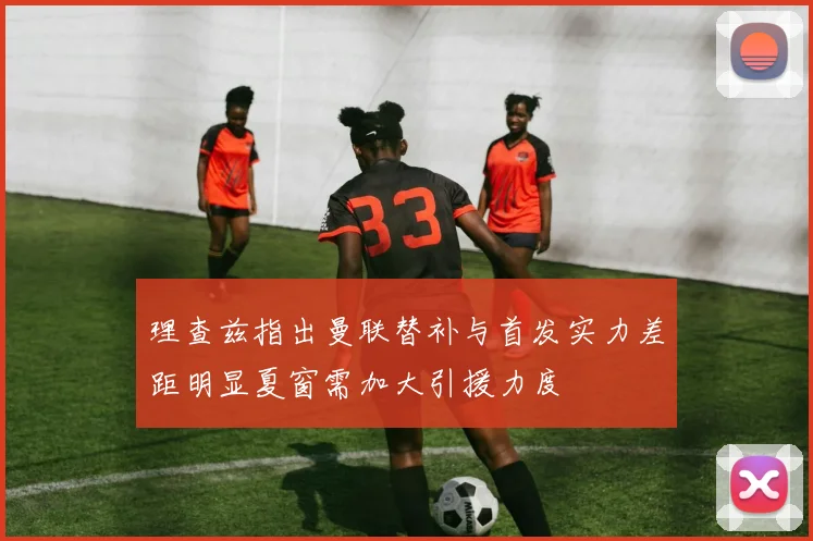 理查兹指出曼联替补与首发实力差距明显夏窗需加大引援力度