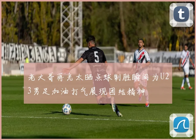 老大哥蒋光太晒点球制胜瞬间为U23男足加油打气展现团结精神