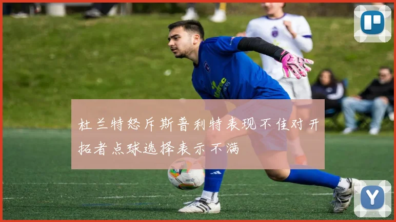 杜兰特怒斥斯普利特表现不佳对开拓者点球选择表示不满