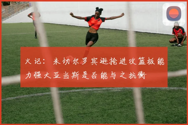 火记：米切尔罗宾逊抢进攻篮板能力强大亚当斯是否能与之抗衡