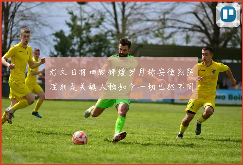 尤文旧将回顾辉煌岁月称安德烈阿涅利是关键人物如今一切已然不同