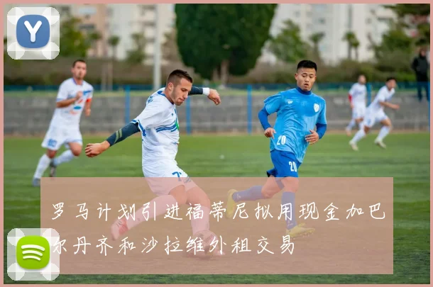 罗马计划引进福蒂尼拟用现金加巴尔丹齐和沙拉维外租交易