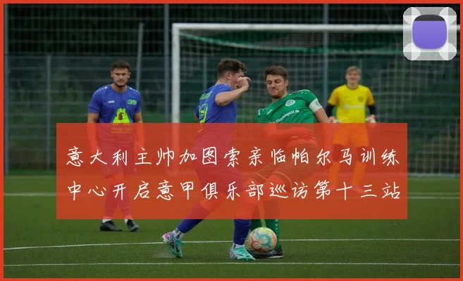 意大利主帅加图索亲临帕尔马训练中心开启意甲俱乐部巡访第十三站