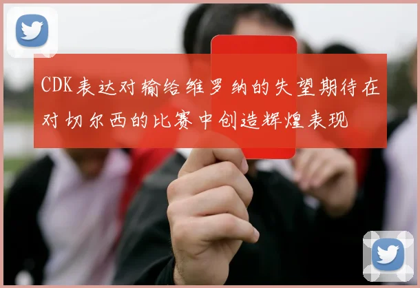 CDK表达对输给维罗纳的失望期待在对切尔西的比赛中创造辉煌表现