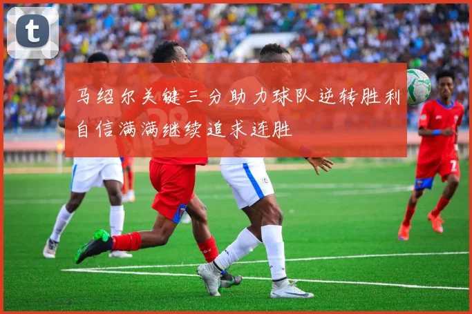 马绍尔关键三分助力球队逆转胜利自信满满继续追求连胜