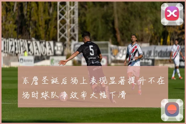 东詹圣诞后场上表现显著提升不在场时球队净效率大幅下滑