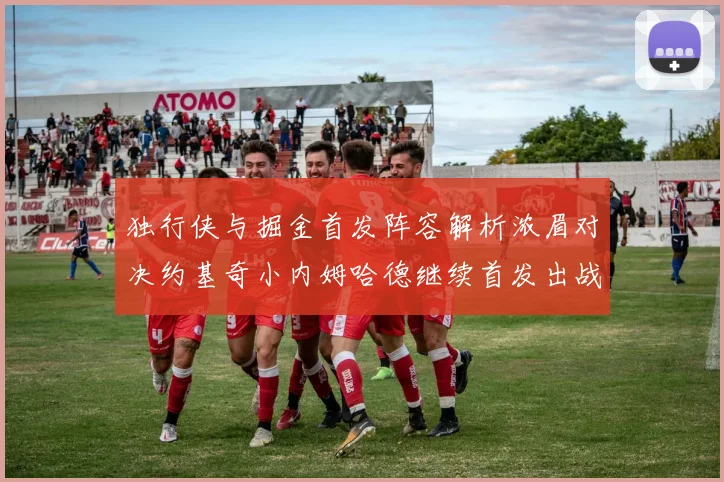 独行侠与掘金首发阵容解析浓眉对决约基奇小内姆哈德继续首发出战
