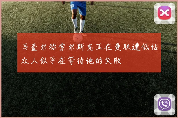 马奎尔称索尔斯克亚在曼联遭低估众人似乎在等待他的失败