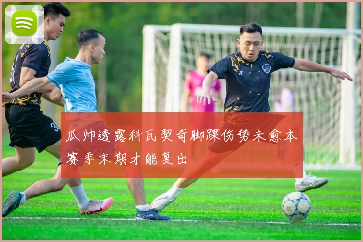 瓜帅透露科瓦契奇脚踝伤势未愈本赛季末期才能复出