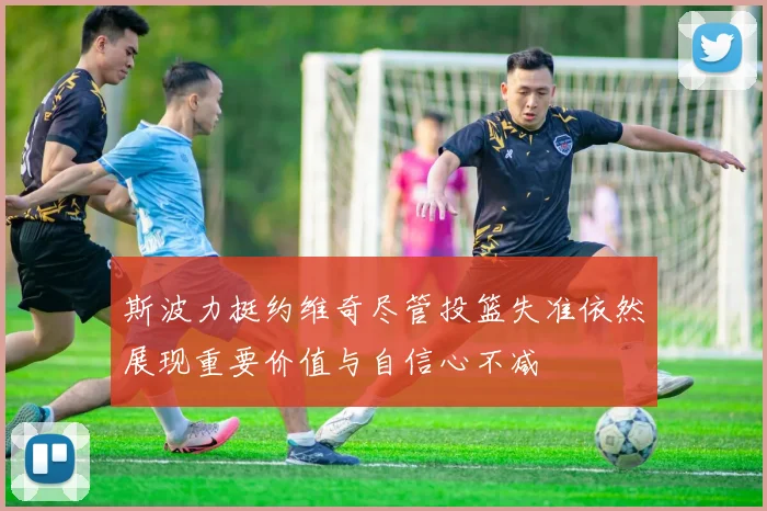 斯波力挺约维奇尽管投篮失准依然展现重要价值与自信心不减