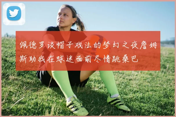 佩德罗谈帽子戏法的梦幻之夜詹姆斯助我在球迷面前尽情跳桑巴