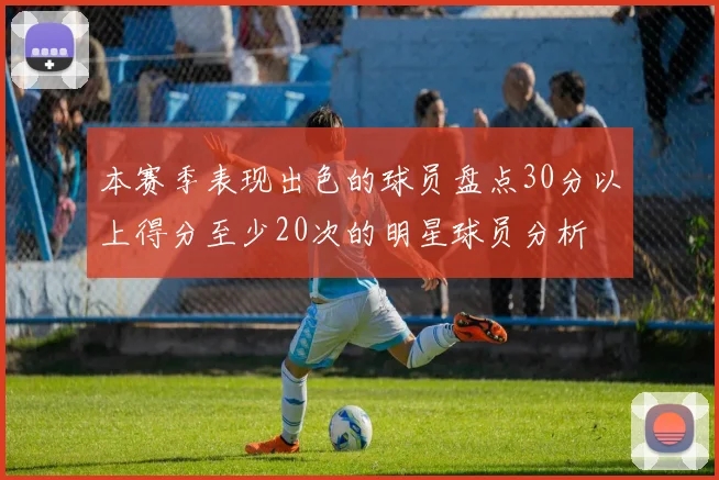 本赛季表现出色的球员盘点30分以上得分至少20次的明星球员分析