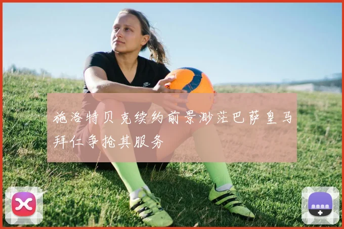 施洛特贝克续约前景渺茫巴萨皇马拜仁争抢其服务