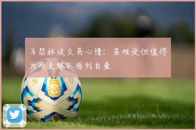 马瑟林谈交易心情：虽难受但值得为两支球队感到自豪
