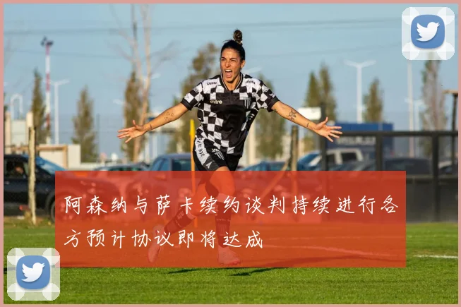 阿森纳与萨卡续约谈判持续进行各方预计协议即将达成
