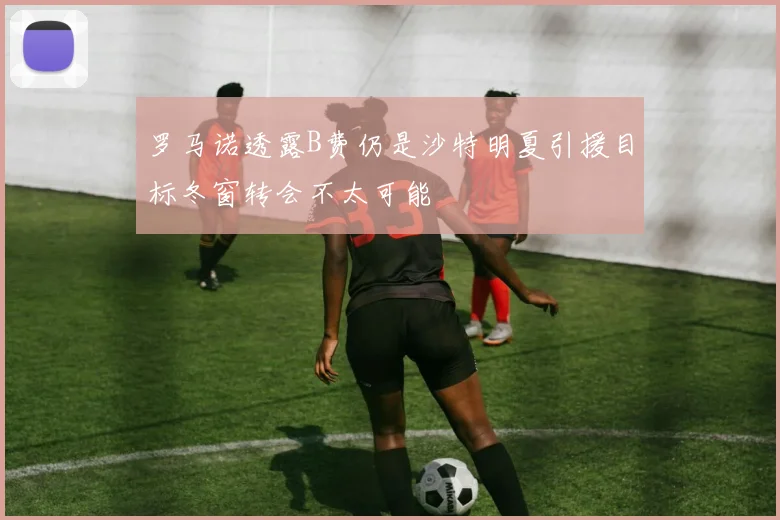 罗马诺透露B费仍是沙特明夏引援目标冬窗转会不太可能