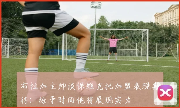 布拉加主帅谈保维克托加盟表现期待：给予时间他将展现实力