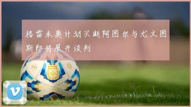 格雷米奥计划买断阿图尔与尤文图斯即将展开谈判