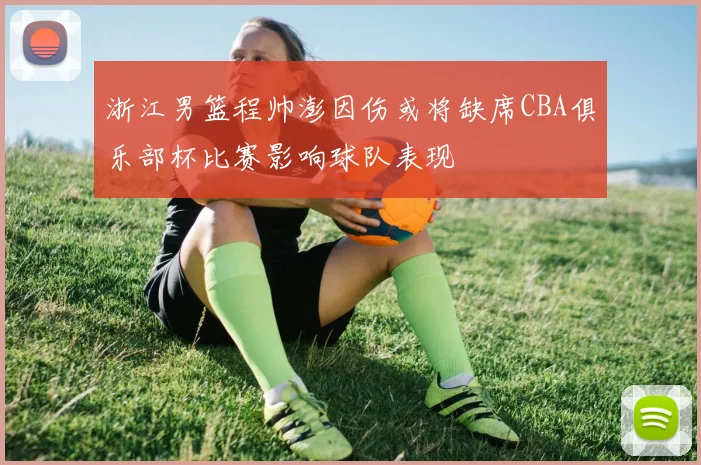 浙江男篮程帅澎因伤或将缺席CBA俱乐部杯比赛影响球队表现