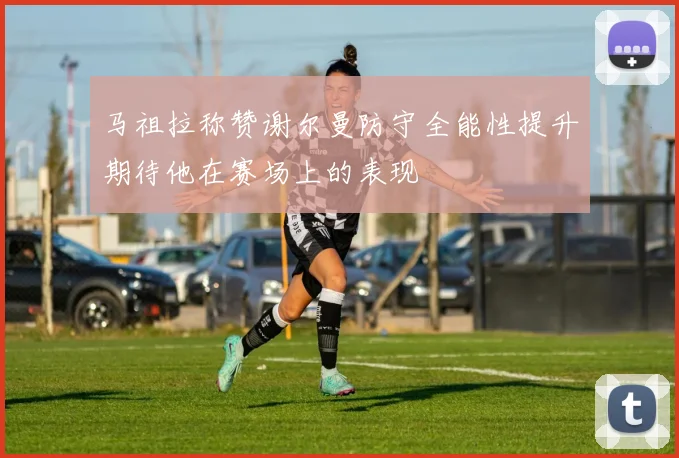马祖拉称赞谢尔曼防守全能性提升期待他在赛场上的表现
