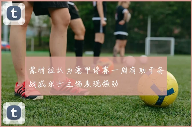 蒙特拉认为意甲停赛一周有助于备战威尔士主场表现强劲