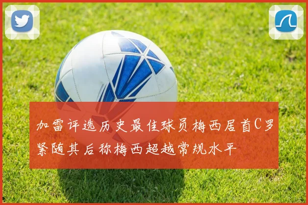 加雷评选历史最佳球员梅西居首C罗紧随其后称梅西超越常规水平