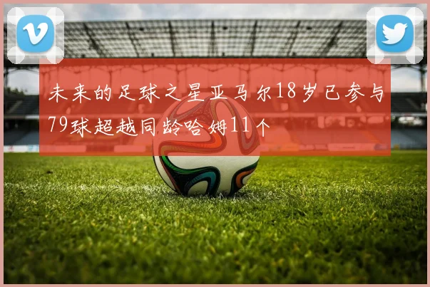 未来的足球之星亚马尔18岁已参与79球超越同龄哈姆11个