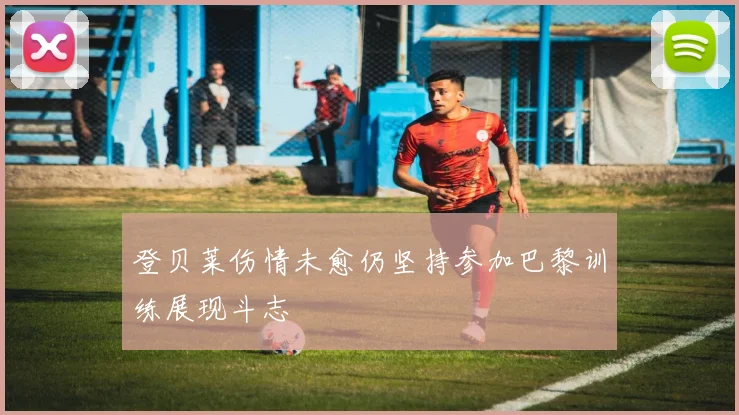 登贝莱伤情未愈仍坚持参加巴黎训练展现斗志