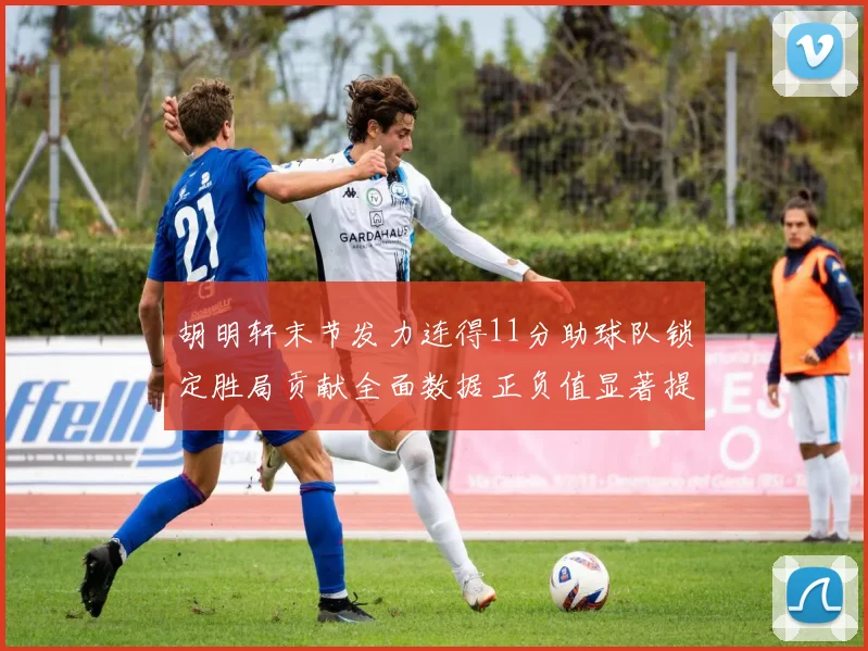 胡明轩末节发力连得11分助球队锁定胜局贡献全面数据正负值显著提升