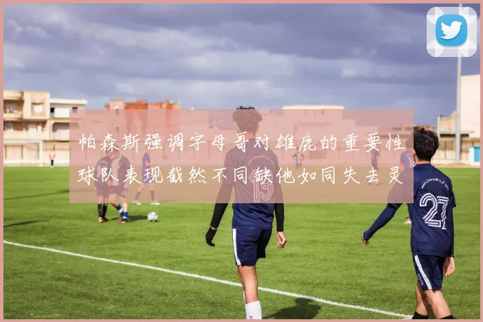 帕森斯强调字母哥对雄鹿的重要性球队表现截然不同缺他如同失去灵魂