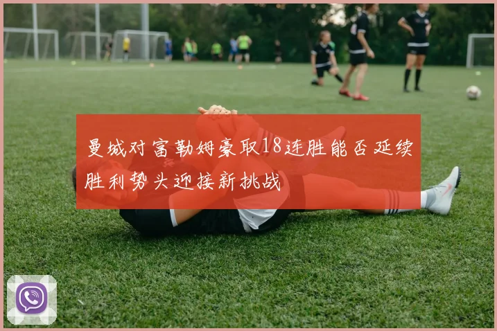 曼城对富勒姆豪取18连胜能否延续胜利势头迎接新挑战